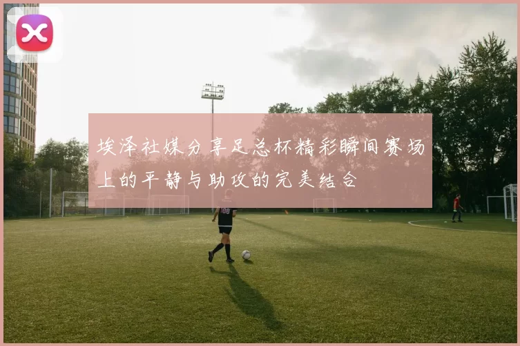埃泽社媒分享足总杯精彩瞬间赛场上的平静与助攻的完美结合
