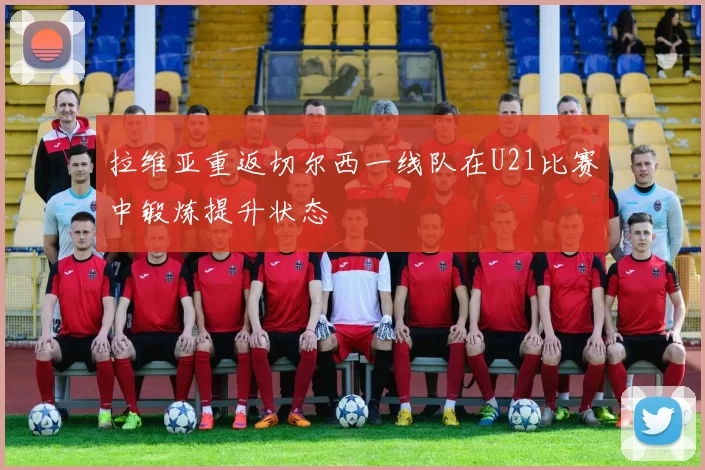 拉维亚重返切尔西一线队在U21比赛中锻炼提升状态
