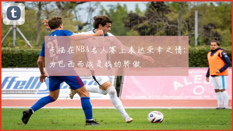 卡福在NBA名人赛上表达荣幸之情：为巴西而战是我的骄傲