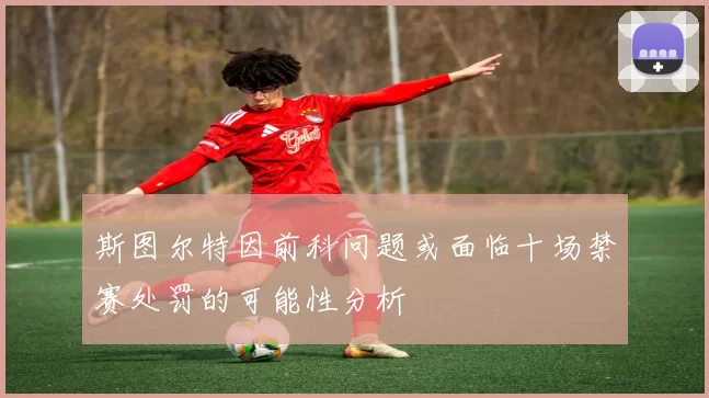 斯图尔特因前科问题或面临十场禁赛处罚的可能性分析