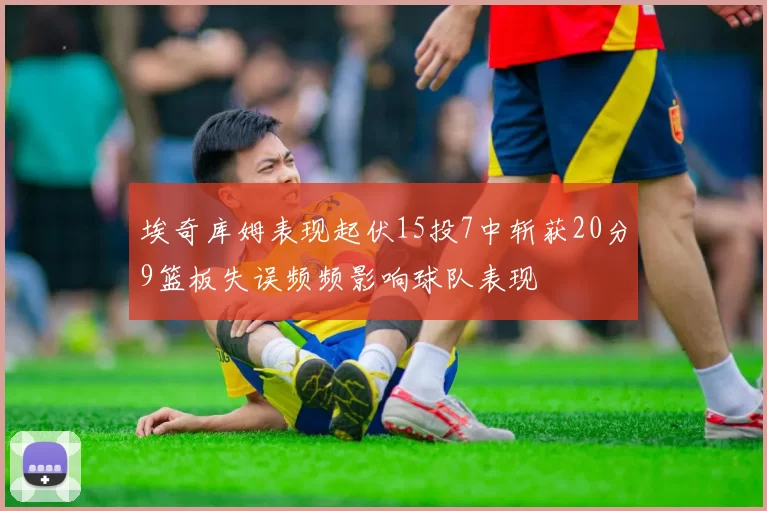 埃奇库姆表现起伏15投7中斩获20分9篮板失误频频影响球队表现