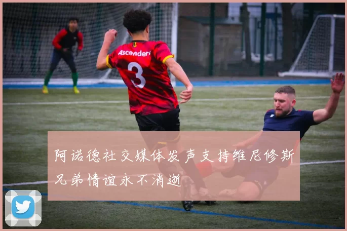 阿诺德社交媒体发声支持维尼修斯兄弟情谊永不消逝