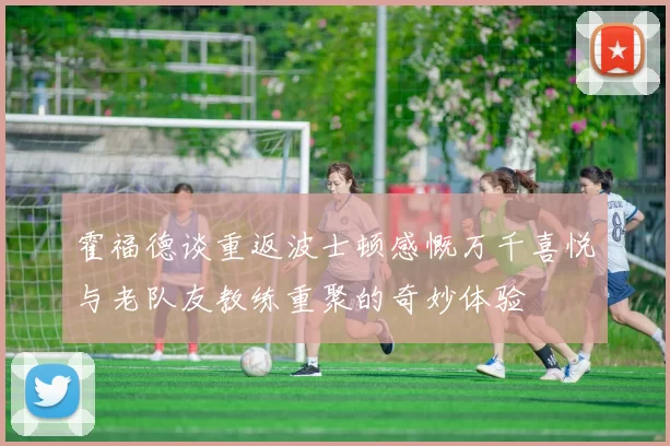 霍福德谈重返波士顿感慨万千喜悦与老队友教练重聚的奇妙体验