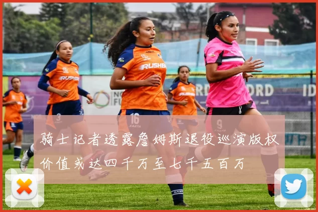 骑士记者透露詹姆斯退役巡演版权价值或达四千万至七千五百万