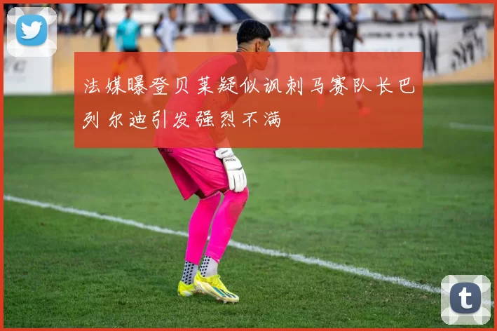 法媒曝登贝莱疑似讽刺马赛队长巴列尔迪引发强烈不满