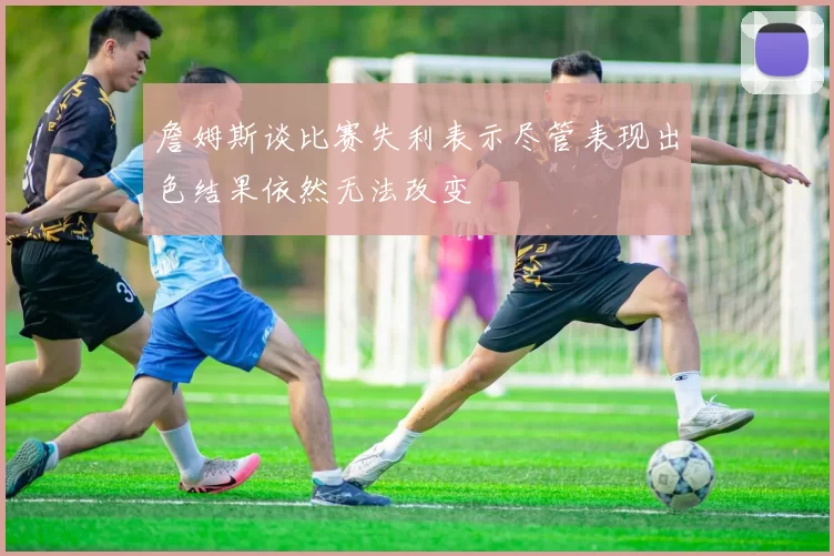 詹姆斯谈比赛失利表示尽管表现出色结果依然无法改变