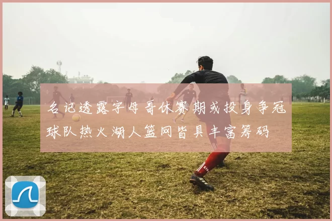 名记透露字母哥休赛期或投身争冠球队热火湖人篮网皆具丰富筹码